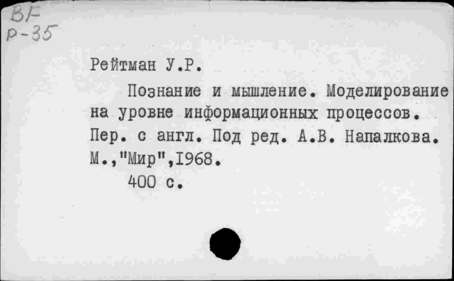 ﻿Р~35'
Рейтман У.Р.
Познание и мышление. Моделирование на уровне информационных процессов. Пер. с англ. Под ред. А.В. Напалкова. М.,”Мир”,1968.
400 с.